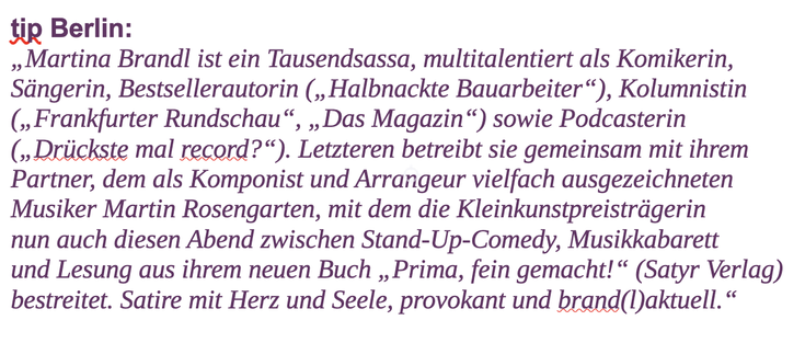 Martina Brandl ist ein Tausendsassa, multitalentiert als Komikerin, Sängerin, Bestsellerautorin („Halbnackte Bauarbeiter“), Kolumnistin („Frankfurter Rundschau“, „Das Magazin“) sowie Podcasterin („Drückste mal record?“). Letzteren betreibt sie gemeinsam mit ihrem Partner, dem als Komponist und Arrangeur vielfach ausgezeichneten Musiker Martin Rosengarten, mit dem die Kleinkunstpreisträgerin nun auch diesen Abend zwischen Stand-Up-Comedy, Musikkabarett und Lesung aus ihrem neuen Buch „Prima, fein gemacht!“ (Satyr Verlag) bestreitet. Satire mit Herz und Seele, provokant und brand(l)aktuell.
(tip Berlin)